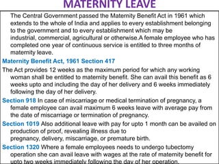 MATERNITY LEAVE
The Central Government passed the Maternity Benefit Act in 1961 which
extends to the whole of India and applies to every establishment belonging
to the government and to every establishment which may be
industrial, commercial, agricultural or otherwise.A female employee who has
completed one year of continuous service is entitled to three months of
maternity leave.
Maternity Benefit Act, 1961 Section 417
The Act provides 12 weeks as the maximum period for which any working
woman shall be entitled to maternity benefit. She can avail this benefit as 6
weeks upto and including the day of her delivery and 6 weeks immediately
following the day of her delivery.
Section 918 In case of miscarriage or medical termination of pregnancy, a
female employee can avail maximum 6 weeks leave with average pay from
the date of miscarriage or termination of pregnancy.
Section 1019 Also additional leave with pay for upto 1 month can be availed on
production of proof, revealing illness due to
pregnancy, delivery, miscarriage, or premature birth.
Section 1320 Where a female employees needs to undergo tubectomy
operation she can avail leave with wages at the rate of maternity benefit for
upto two weeks immediately following the day of her operation.

 
