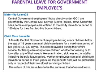 PARENTAL LEAVE FOR GOVERNMENT
EMPLOYEE’S
Maternity Leave23
Central Government employees (those directly under GOI) are
governed by the Central Civil Service (Leave) Rules, 1972. Under the
rules, female employees are entitled to maternity leave for a period of
180 days for their first two live born children.
Child Care Leave24
A female Central Government employee having minor children below
the age of 18 years can avail child care leave for a maximum period of
two years (i.e. 730 days). This can be availed during their entire
service, for taking care of upto two children whether for rearing or to
look after any of their needs like examination, sickness etc.In totality,
including the paid leave period, women employees can avail child care
leave for a period of three years. All the benefits here will be admissible
only in respect of their two eldest surviving children
The nature of this leave has to be the same as that of earned leave.

 