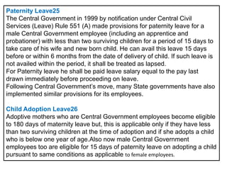 Paternity Leave25
The Central Government in 1999 by notification under Central Civil
Services (Leave) Rule 551 (A) made provisions for paternity leave for a
male Central Government employee (including an apprentice and
probationer) with less than two surviving children for a period of 15 days to
take care of his wife and new born child. He can avail this leave 15 days
before or within 6 months from the date of delivery of child. If such leave is
not availed within the period, it shall be treated as lapsed.
For Paternity leave he shall be paid leave salary equal to the pay last
drawn immediately before proceeding on leave.
Following Central Government’s move, many State governments have also
implemented similar provisions for its employees.
Child Adoption Leave26
Adoptive mothers who are Central Government employees become eligible
to 180 days of maternity leave but, this is applicable only if they have less
than two surviving children at the time of adoption and if she adopts a child
who is below one year of age.Also now male Central Government
employees too are eligible for 15 days of paternity leave on adopting a child
pursuant to same conditions as applicable to female employees.

 