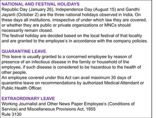 NATIONAL AND FESTIVAL HOLIDAYS
Republic Day (January 26), Independence Day (August 15) and Gandhi
Jayanti (October 2) are the three national holidays observed in India. On
these days all institutions, irrespective of under which law they are covered,
or whether they are public or private organizations or MNCs should
necessarily remain closed.
The festival holiday are decided based on the local festival of that locality
and are granted to the employee’s in accordance with the company policies.
QUARANTINE LEAVE
This leave is usually granted to a concerned employee by reason of
presence of an infectious disease in the family or household of the
employee, if such disease is considered to be hazardous to the health of
other people.
An employee covered under this Act can avail maximum 30 days of
quarantine leave on recommendations by authorized Medical Attendant or
Public Health Officer.

EXTRAORDINARY LEAVE
Working Journalist and Other News Paper Employee’s (Conditions of
Service) and Miscellaneous Provisions Act, 1955
Rule 3130

 