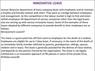 INNOVATIVE LEAVE
Human Resource department of every company deals with employees and to maintain
a healthy and friendly relation with them. They work as a bridge between employees
and management. As the competition in the labour market is high to find and retain
skilled employees HR department of various companies other than the legal leaves
also are coming up with various innovative leaves. Some of the examples of these
leaves adopted by different companies to provide benefit to their employees are as
follows:
Bereavement Leave37
This leave is a grant paid time off from work to employees for the death of a relative.
Employees are eligible for up to 7 days leave, if necessary, in the event of the death of
an immediate family member (defined as parents, grandparents, siblings, spouse,
children and in-laws). This leave is generally provided for the demise of close relative,
and depends on the policies framed by the organisation. This leave is not legally
entitled but is an innovative approach of HR policies in some of the private firms.
Birthday Leave38

 