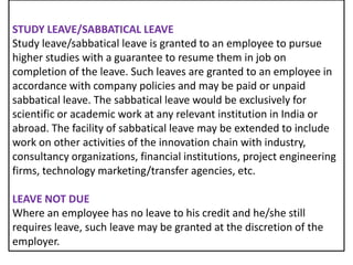 STUDY LEAVE/SABBATICAL LEAVE
Study leave/sabbatical leave is granted to an employee to pursue
higher studies with a guarantee to resume them in job on
completion of the leave. Such leaves are granted to an employee in
accordance with company policies and may be paid or unpaid
sabbatical leave. The sabbatical leave would be exclusively for
scientific or academic work at any relevant institution in India or
abroad. The facility of sabbatical leave may be extended to include
work on other activities of the innovation chain with industry,
consultancy organizations, financial institutions, project engineering
firms, technology marketing/transfer agencies, etc.
LEAVE NOT DUE
Where an employee has no leave to his credit and he/she still
requires leave, such leave may be granted at the discretion of the
employer.

 