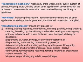 "transmission machinery" means any shaft, wheel, drum, pulley, system of
pulleys, coupling, clutch, driving belt or other appliance of device by which the
motion of a prime-mover is transmitted to or received by any machinery or
appliance;
"machinery" includes prime-movers, transmission machinery and all other
appliances, whereby power is generated, transformed, transmitted or applied;
"manufacturing process" means any process for (i) making, altering, repairing, ornamenting, finishing, packing, oiling, washing,
cleaning, breaking up, demolishing or otherwise treating or adopting any
article or substance with a view to its use, sale, transport, delivery or
disposal; or
[(ii) pumping oil, water, sewage, or any other substance; or ]
(iii) generating, transforming or transmitting power; or
(iv) composing types for printing, printing by letter press, lithography,
photogravure or other similar process or book-binding ;7[or] (v)
constructing, reconstructing, repairing, refitting, finishing or breaking up
ships or vessels ; [or]
(vi) preserving or storing any article in cold storage;

 