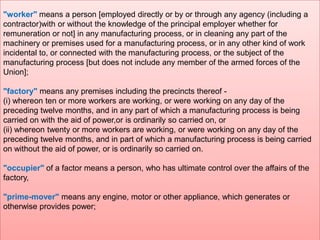 "worker" means a person [employed directly or by or through any agency (including a
contractor)with or without the knowledge of the principal employer whether for
remuneration or not] in any manufacturing process, or in cleaning any part of the
machinery or premises used for a manufacturing process, or in any other kind of work
incidental to, or connected with the manufacturing process, or the subject of the
manufacturing process [but does not include any member of the armed forces of the
Union];
"factory" means any premises including the precincts thereof (i) whereon ten or more workers are working, or were working on any day of the
preceding twelve months, and in any part of which a manufacturing process is being
carried on with the aid of power,or is ordinarily so carried on, or
(ii) whereon twenty or more workers are working, or were working on any day of the
preceding twelve months, and in part of which a manufacturing process is being carried
on without the aid of power, or is ordinarily so carried on.
"occupier" of a factor means a person, who has ultimate control over the affairs of the
factory,
"prime-mover" means any engine, motor or other appliance, which generates or
otherwise provides power;

 