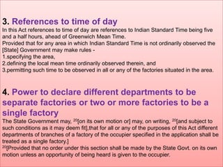 3. References to time of day
In this Act references to time of day are references to Indian Standard Time being five
and a half hours, ahead of Greenwich Mean Time.
Provided that for any area in which Indian Standard Time is not ordinarily observed the
[State] Government may make rules 1.specifying the area,
2.defining the local mean time ordinarily observed therein, and
3.permitting such time to be observed in all or any of the factories situated in the area.

4. Power to declare different departments to be
separate factories or two or more factories to be a
single factory
The State Government may, 20[on its own motion or] may, on writing, 20[and subject to
such conditions as it may deem fit],that for all or any of the purposes of this Act different
departments of branches of a factory of the occupier specified in the application shall be
treated as a single factory.]
20[Provided that no order under this section shall be made by the State Govt. on its own
motion unless an opportunity of being heard is given to the occupier.

 