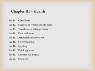 Sec 11. Cleanliness
Sec 12. Disposal of wastes and effluents
Sec 13. Ventilation and temperature
Sec 14. Dust and fume
Sec 15. Artificial humidification
Sec 16. Overcrowding
Sec 17. Lighting
Sec 18. Drinking water
Sec 19. Latrines and urinals
Sec 20. Spittoons
Chapter III – Health
10
 