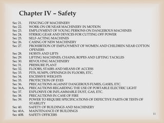 Chapter IV – Safety
Sec 21. FENCING OF MACHINERY
Sec 22. WORK ON OR NEAR MACHINERY IN MOTION
Sec 23. EMPLOYMENT OF YOUNG PERSONS ON DANGEROUS MACHINES
Sec 24. STRIKIG GEAR AND DEVICES FOR CUTTING OFF POWER
Sec 25. SELF-ACTING MACHINES
Sec 26. CASING OF NEW MACHINERY
Sec 27. PROHIBITION OF EMPLOYMENT OF WOMEN AND CHILDREN NEAR COTTON
OPENERS
Sec 28. HOISTS AND LIFTS
Sec 29. LIFTING MACHINES, CHAINS, ROPES AND LIFTING TACKLES
Sec 30. REVOLVING MACHINERY
Sec 31. PRESSURE PLANT
Sec 32. FLOORS, STAIRS AND MEANS OF ACCESS
Sec 33. PITS, SUMPS, OPENINGS IN FLOORS, ETC.
Sec 34. EXCESSIVE WEIGHTS
Sec 35. PROTECTION OF EYES
Sec 36. PRECAUTIONS AGAINST DANGEROUS FUMES, GASES, ETC.
Sec 36A. PRECAUTIONS REGARDING THE USE OF PORTABLE ELECTRIC LIGHT
Sec 37. EXPLOSIVE OR INFLAMMABLE DUST, GAS, ETC.
Sec 38. PRECAUTIONS IN CASE OF FIRE
Sec 39. POWER TO REQUIRE SPECIFICATIONS OF DEFECTIVE PARTS OR TESTS OF
STABILITY
Sec 40. SAFETY OF BUILDINGS AND MACHINERY
Sec 40A. MAINTENANCE OF BUILDINGS
Sec 40B. SAFETY OFFICERS 11
 