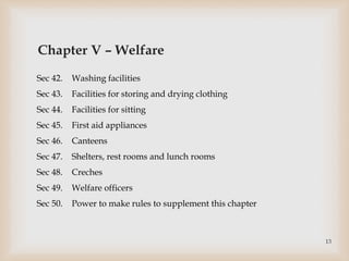 Chapter V – Welfare
Sec 42. Washing facilities
Sec 43. Facilities for storing and drying clothing
Sec 44. Facilities for sitting
Sec 45. First aid appliances
Sec 46. Canteens
Sec 47. Shelters, rest rooms and lunch rooms
Sec 48. Creches
Sec 49. Welfare officers
Sec 50. Power to make rules to supplement this chapter
13
 