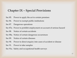 Chapter IX – Special Provisions
Sec 85. Power to apply the act to certain premises
Sec 86. Power to exempt public institutions
Sec 87. Dangerous operations
Sec 87a. Power to prohibit employment on account of serious hazard
Sec 88. Notice of certain accidents
Sec 88a. Notice of certain dangerous occurrences
Sec 89. Notice of certain diseases
Sec 90. Power to direct enquiry into cases of accident or disease
Sec 91. Power to take samples
Sec 91a. Safety and occupational health surveys
17
 