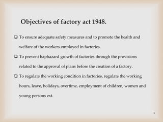 Objectives of factory act 1948.
 To ensure adequate safety measures and to promote the health and
welfare of the workers employed in factories.
 To prevent haphazard growth of factories through the provisions
related to the approval of plans before the creation of a factory.
 To regulate the working condition in factories, regulate the working
hours, leave, holidays, overtime, employment of children, women and
young persons ext.
4
 