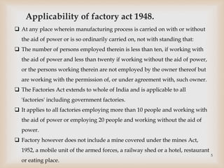 Applicability of factory act 1948.
 At any place wherein manufacturing process is carried on with or without
the aid of power or is so ordinarily carried on, not with standing that:
 The number of persons employed therein is less than ten, if working with
the aid of power and less than twenty if working without the aid of power,
or the persons working therein are not employed by the owner thereof but
are working with the permission of, or under agreement with, such owner.
 The Factories Act extends to whole of India and is applicable to all
'factories' including government factories.
 It applies to all factories employing more than 10 people and working with
the aid of power or employing 20 people and working without the aid of
power.
 Factory however does not include a mine covered under the mines Act,
1952, a mobile unit of the armed forces, a railway shed or a hotel, restaurant
or eating place.
5
 