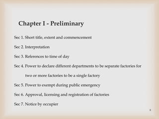 Sec 1. Short title, extent and commencement
Sec 2. Interpretation
Sec 3. References to time of day
Sec 4. Power to declare different departments to be separate factories for
two or more factories to be a single factory
Sec 5. Power to exempt during public emergency
Sec 6. Approval, licensing and registration of factories
Sec 7. Notice by occupier
Chapter I - Preliminary
8
 