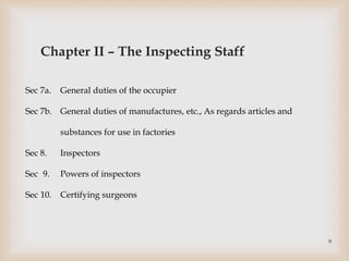 Sec 7a. General duties of the occupier
Sec 7b. General duties of manufactures, etc., As regards articles and
substances for use in factories
Sec 8. Inspectors
Sec 9. Powers of inspectors
Sec 10. Certifying surgeons
Chapter II – The Inspecting Staff
9
 