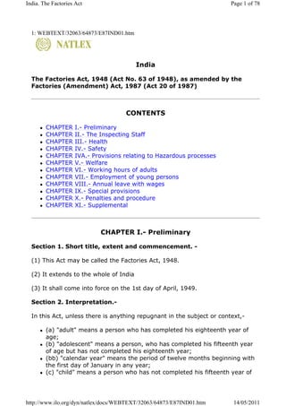 1: WEBTEXT/32063/64873/E87IND01.htm
India
The Factories Act, 1948 (Act No. 63 of 1948), as amended by the
Factories (Amendment) Act, 1987 (Act 20 of 1987)
CONTENTS
CHAPTER I.- Preliminary
CHAPTER II.- The Inspecting Staff
CHAPTER III.- Health
CHAPTER IV.- Safety
CHAPTER IVA.- Provisions relating to Hazardous processes
CHAPTER V.- Welfare
CHAPTER VI.- Working hours of adults
CHAPTER VII.- Employment of young persons
CHAPTER VIII.- Annual leave with wages
CHAPTER IX.- Special provisions
CHAPTER X.- Penalties and procedure
CHAPTER XI.- Supplemental
CHAPTER I.- Preliminary
Section 1. Short title, extent and commencement. -
(1) This Act may be called the Factories Act, 1948.
(2) It extends to the whole of India
(3) It shall come into force on the 1st day of April, 1949.
Section 2. Interpretation.-
In this Act, unless there is anything repugnant in the subject or context,-
(a) "adult" means a person who has completed his eighteenth year of
age;
(b) "adolescent" means a person, who has completed his fifteenth year
of age but has not completed his eighteenth year;
(bb) "calendar year" means the period of twelve months beginning with
the first day of January in any year;
(c) "child" means a person who has not completed his fifteenth year of
Page 1 of 78India. The Factories Act
14/05/2011http://www.ilo.org/dyn/natlex/docs/WEBTEXT/32063/64873/E87IND01.htm
 