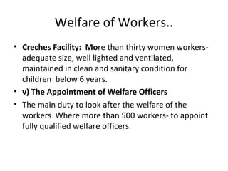 Welfare of Workers..
• Creches Facility: More than thirty women workersadequate size, well lighted and ventilated,
maintained in clean and sanitary condition for
children below 6 years.
• v) The Appointment of Welfare Officers
• The main duty to look after the welfare of the
workers Where more than 500 workers- to appoint
fully qualified welfare officers.

 