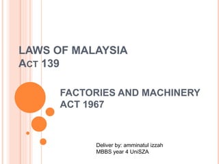 LAWS OF MALAYSIA 
ACT 139 
FACTORIES AND MACHINERY 
ACT 1967 
Deliver by: amminatul izzah 
MBBS year 4 UniSZA 
 