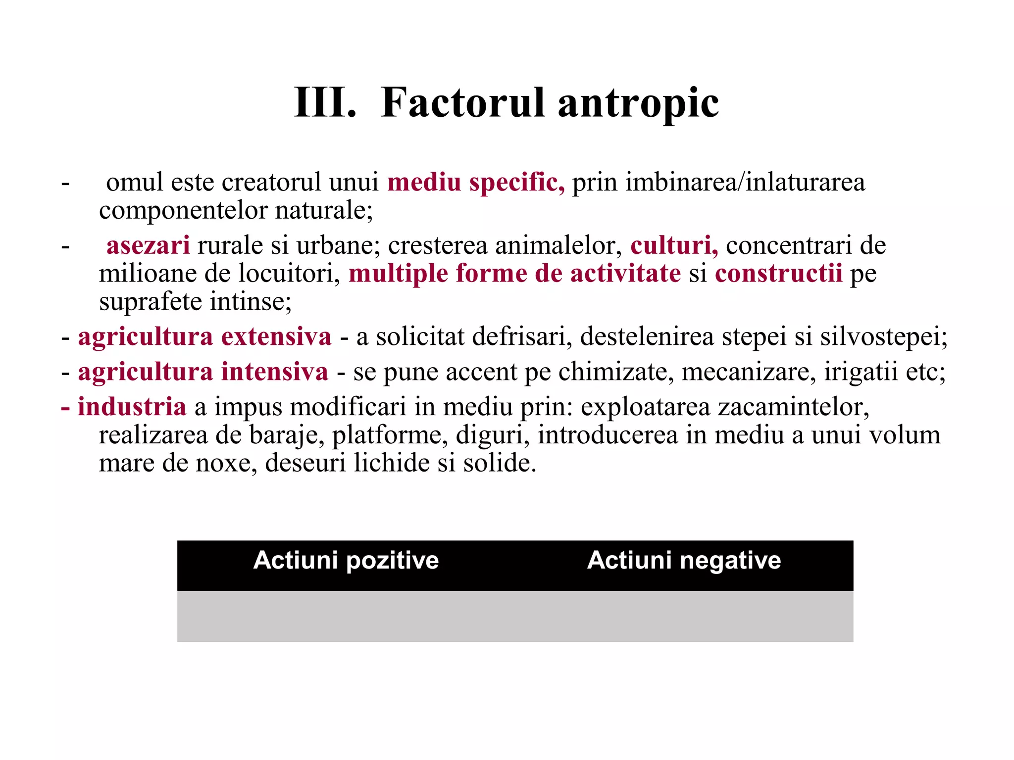 III. Factorul antropic
- omul este creatorul unui mediu specific, prin imbinarea/inlaturarea
componentelor naturale;
- asezari rurale si urbane; cresterea animalelor, culturi, concentrari de
milioane de locuitori, multiple forme de activitate si constructii pe
suprafete intinse;
- agricultura extensiva - a solicitat defrisari, destelenirea stepei si silvostepei;
- agricultura intensiva - se pune accent pe chimizate, mecanizare, irigatii etc;
- industria a impus modificari in mediu prin: exploatarea zacamintelor,
realizarea de baraje, platforme, diguri, introducerea in mediu a unui volum
mare de noxe, deseuri lichide si solide.
Actiuni pozitive Actiuni negative
 