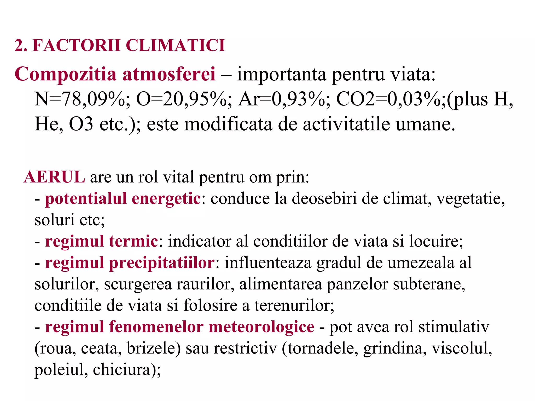 2. FACTORII CLIMATICI
Compozitia atmosferei – importanta pentru viata:
N=78,09%; O=20,95%; Ar=0,93%; CO2=0,03%;(plus H,
He, O3 etc.); este modificata de activitatile umane.
AERUL are un rol vital pentru om prin:
- potentialul energetic: conduce la deosebiri de climat, vegetatie,
soluri etc;
- regimul termic: indicator al conditiilor de viata si locuire;
- regimul precipitatiilor: influenteaza gradul de umezeala al
solurilor, scurgerea raurilor, alimentarea panzelor subterane,
conditiile de viata si folosire a terenurilor;
- regimul fenomenelor meteorologice - pot avea rol stimulativ
(roua, ceata, brizele) sau restrictiv (tornadele, grindina, viscolul,
poleiul, chiciura);
 