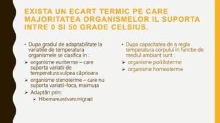 EXISTA UN ECART TERMIC PE CARE
MAJORITATEA ORGANISMELOR IL SUPORTA
INTRE 0 SI 50 GRADE CELSIUS.
• Dupa gradul de adaptabilitate la
variatiile de temperatura
organismele se clasifica in :
 organisme euriterme – care
suporta variatii de
temperatura:vulpea căprioara
 organisme stenoterme – care nu
suporta variatii-foca, maimuța
 Adaptări prin:
 Hibernare,estivare,migrații
• Dupa capacitatea de a regla
temperatura corpului in functie de
mediul ambiant sunt :
 organisme poikiloterme
 organisme homeoterme
 