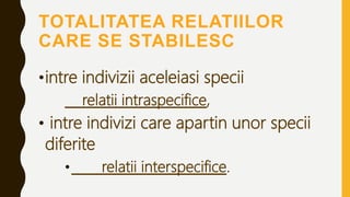 TOTALITATEA RELATIILOR
CARE SE STABILESC
•intre indivizii aceleiasi specii
relatii intraspecifice,
• intre indivizi care apartin unor specii
diferite
• relatii interspecifice.
 