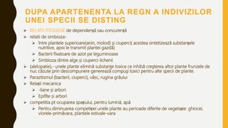 DUPA APARTENENTA LA REGN A INDIVIZILOR
UNEI SPECII SE DISTING
 RELATII FITOGENE de dependență sau concurență
 relatii de simbioza-
 între plantele superioare(anin, molod) și ciuperci( acestea sintetizează substanțele
nutritive, apoi le transmit plantei gazdă)
 Bacterii fixatoare de azot pe leguminoase
 Simbioza dintre alge și ciuperci-lichenii
 (alelopatie),- unele plante elimină substanţe toxice ce inhibă creşterea altor plante frunzele de
nuc căzute prin descompunere generează compuşi toxici pentru alte specii de plante.
 Parazitismul (bacterii, ciuperci), vâsc, rugina grâului
 Relații mecanica
 -liane și arbori
 Epifite și arbori
 competitia pt ocuparea spațiului, pentru lumină, apă
 Pentru diminuarea competiției unele plante au perioade diferite de vegetație: ghiocei,
viorele-primăvara, plantele estivale-vara
 