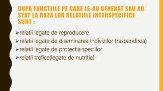 DUPA FUNCTIILE PE CARE LE-AU GENERAT SAU AU
STAT LA BAZA LOR RELATIILE INTERSPECIFICE
SUNT :
relatii legate de reproducere
relatii legate de diseminarea indivizilor (raspandirea)
relatii legate de protectia speciilor
relatii trofice(legate de nutritie)
 