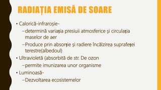 RADIAȚIA EMISĂ DE SOARE
• Calorică-infraroșie-
–determină variația presiuii atmosferice și circulația
maselor de aer
–Produce prin absorție și radiere încălzirea suprafeței
terestre(albedoul)
• Ultravioletă (absorbită de str. De ozon
–permite imunizarea unor organisme
• Luminoasă-
–Dezvoltarea ecosistemelor
 