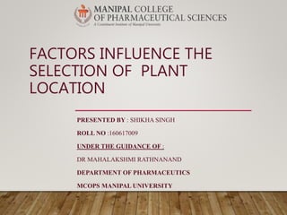 FACTORS INFLUENCE THE
SELECTION OF PLANT
LOCATION
PRESENTED BY : SHIKHA SINGH
ROLL NO :160617009
UNDER THE GUIDANCE OF :
DR MAHALAKSHMI RATHNANAND
DEPARTMENT OF PHARMACEUTICS
MCOPS MANIPAL UNIVERSITY
 