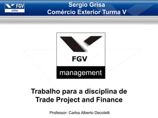 Sergio Grisa
    Comércio Exterior Turma V




                 FGV
          management

Trabalho para a disciplina de
 Trade Project and Finance
     Professor: Carlos Alberto Decotelli
 