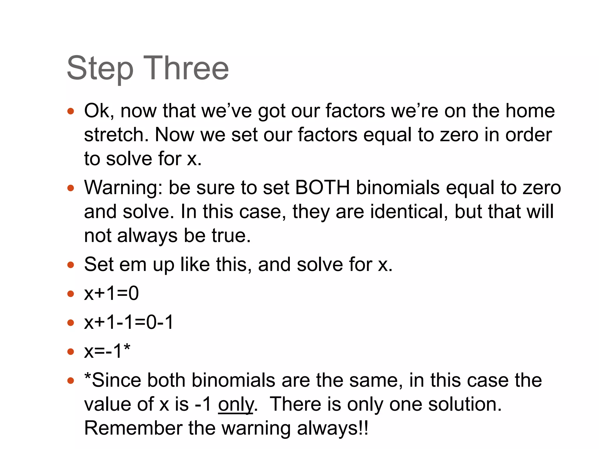 Step ThreeOk, now that we’ve got our factors we’re on the home stretch. Now we set our factors equal to zero in order to solve for x.Warning: be sure to set BOTH binomials equal to zero and solve. In this case, they are identical, but that will not always be true.Set em up like this, and solve for x.x+1=0x+1-1=0-1x=-1**Since both binomials are the same, in this case the value of x is -1 only.  There is only one solution. Remember the warning always!!
