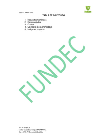 PROYECTO VIRTUAL
                             TABLA DE CONTENIDO

       1. Requisitos Generales
       2. Especialidades
       3. Cursos
       4. Contrato de aprendizaje
       5. Imágenes proyecto




Av. 15 Nº 12-75
Sector Ciudadela Parque FACATATIVÁ
Cra 4 Nº 3-72 Centro ANOLAIMA
 