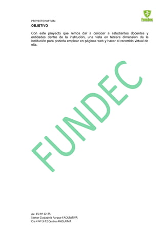 PROYECTO VIRTUAL
OBJETIVO

Con este proyecto que remos dar a conocer a estudiantes docentes y
entidades dentro de la institución, una vista en tercera dimensión de la
institución para poderla emplear en páginas web y hacer el recorrido virtual de
ella.




Av. 15 Nº 12-75
Sector Ciudadela Parque FACATATIVÁ
Cra 4 Nº 3-72 Centro ANOLAIMA
 