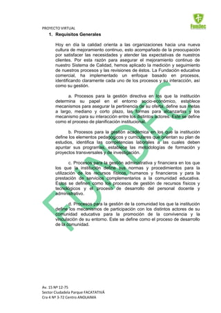PROYECTO VIRTUAL
   1. Requisitos Generales

       Hoy en día la calidad orienta a las organizaciones hacia una nueva
       cultura de mejoramiento continuo, esto acompañado de la preocupación
       por satisfacer las necesidades y atender las expectativas de nuestros
       clientes. Por esta razón para asegurar el mejoramiento continuo de
       nuestro Sistema de Calidad, hemos aplicado la medición y seguimiento
       de nuestros procesos y las revisiones de éstos. La Fundación educativa
       comercial, ha implementado un enfoque basado en procesos,
       identificando claramente cada uno de los procesos y su interacción, así
       como su gestión.

             a. Procesos para la gestión directiva en los que la institución
       determina su papel en el entorno socio-económico, establece
       mecanismos para asegurar la pertinencia de su oferta, define sus metas
       a largo, mediano y corto plazo, las formas para alcanzarlas y los
       mecanismo para su interacción entre los distintos actores. Este se define
       como el proceso de planificación institucional.

              b. Procesos para la gestión académica en los que la institución
       define los elementos pedagógicos y curriculares que orientan su plan de
       estudios, identifica las competencias laborales a las cuales deben
       apuntar sus programas, establece las metodologías de formación y
       proyectos transversales y de investigación.

               c. Procesos para la gestión administrativa y financiera en los que
       los que la institución define sus normas y procedimientos para la
       utilización de los recursos físicos, humanos y financieros y para la
       prestación de servicios complementarios a la comunidad educativa.
       Estos se definen como los procesos de gestión de recursos físicos y
       tecnológicos y el proceso de desarrollo del personal docente y
       administrativo.

              d. Procesos para la gestión de la comunidad los que la institución
       define los mecanismos de participación con los distintos actores de su
       comunidad educativa para la promoción de la convivencia y la
       vinculación de su entorno. Este se define como el proceso de desarrollo
       de la comunidad.




Av. 15 Nº 12-75
Sector Ciudadela Parque FACATATIVÁ
Cra 4 Nº 3-72 Centro ANOLAIMA
 
