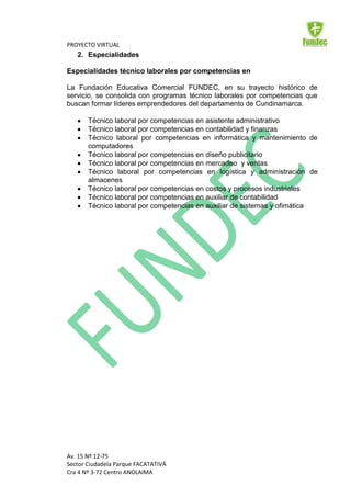 PROYECTO VIRTUAL
   2. Especialidades

Especialidades técnico laborales por competencias en

La Fundación Educativa Comercial FUNDEC, en su trayecto histórico de
servicio, se consolida con programas técnico laborales por competencias que
buscan formar líderes emprendedores del departamento de Cundinamarca.

       Técnico laboral por competencias en asistente administrativo
       Técnico laboral por competencias en contabilidad y finanzas
       Técnico laboral por competencias en informática y mantenimiento de
       computadores
       Técnico laboral por competencias en diseño publicitario
       Técnico laboral por competencias en mercadeo y ventas
       Técnico laboral por competencias en logística y administración de
       almacenes
       Técnico laboral por competencias en costos y procesos industriales
       Técnico laboral por competencias en auxiliar de contabilidad
       Técnico laboral por competencias en auxiliar de sistemas y ofimática




Av. 15 Nº 12-75
Sector Ciudadela Parque FACATATIVÁ
Cra 4 Nº 3-72 Centro ANOLAIMA
 