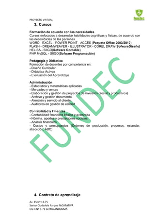 PROYECTO VIRTUAL
   3. Cursos
Formación de acuerdo con las necesidades
Cursos enfocados a desarrollar habilidades cognitivas y físicas, de acuerdo con
las necesidades de las personas
WORD - EXCEL - POWER POINT - ACCES (Paquete Office 2003/2010)
FLASH - DREAMWEAVER - ILLUSTRATOR - COREL DRAW(SofwareDiseño)
HELISA - SIIGO(Sofware Contable)
PHP MySQL - SIIGO(Sofware Programación)

Pedagogía y Didáctica
Formación de docentes por competencia en:
- Diseño Curricular
- Didáctica Activas
- Evaluación del Aprendizaje

Administración
- Estadística y matemáticas aplicadas
- Mercadeo y ventas
- Elaboración y gestión de proyectos de inversión (social y productivos)
- Archivo y gestión documental
- Atención y servicio al cliente
- Auditores en gestión de calidad

Contabilidad y Finanzas
- Contabilidad financiera básica y avanzada
- Nómina, aportes y prestaciones sociales
- Análisis financiero
- Costos y presupuestos (Ordenes de producción, procesos, estandar,
absorción, ABC)




   4. Contrato de aprendizaje
Av. 15 Nº 12-75
Sector Ciudadela Parque FACATATIVÁ
Cra 4 Nº 3-72 Centro ANOLAIMA
 