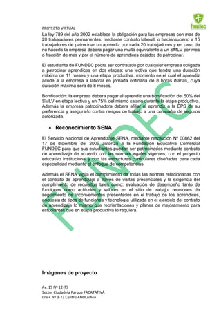 PROYECTO VIRTUAL
La ley 789 del año 2002 establece la obligación para las empresas con mas de
20 trabajadores permanentes, mediante contrato laboral, o fraciónsuperio a 15
trabajadores de patrocinar un aprendiz por cada 20 trabajadores y en caso de
no hacerlo la empresa debera pagar una multa equivalente a un SMLV por mes
o fracción de mes y por el número de aprendices dejados de patrocinar.

El estudiante de FUNDEC podra ser contratado por cualquier empresa obligada
a patrocinar aprendices en dos etapas: una lectiva que tendra una duración
máxima de 11 meses y una etapa productiva, momento en el cual el aprendiz
acude a la empresa a laborar en jornada ordinaria de 8 horas diarias, cuya
duración máxima sera de 8 meses.

Bonificación: la empresa debera pagar al aprendiz una bonificación del 50% del
SMLV en etapa lectiva y un 75% del mismo salario durante la etapa productiva.
Además la empresa patrocinadora debera afiliar al aprendiz a la EPS de su
preferencia y asegurarlo contra riesgos de trabajo a una compañia de seguros
autorizada.

       Reconocimiento SENA

El Servicio Nacional de Aprendizaje SENA, mediante resolución Nº 00862 del
17 de diciembre del 2009 autoriza a la Fundación Educativa Comercial
FUNDEC para que sus estudiantes puedan ser patrocinados mediante contrato
de aprendizaje de acuerdo con las normas legales vigentes, con el proyecto
educativo institucional y con las estructuras curriculares diseñadas para cada
especialidad mediante el enfoque de competencias.

Además el SENA vigila el cumplimiento de todas las normas relacionadas con
el contrato de aprendizaje a través de visitas presenciales y la exigencia del
cumplimiento de requisitos tales como: evaluación de desempeño tanto de
funciones como actitudes y valores en el sitio de trabajo, reuniones de
seguimiento de inconvenientes presentados en el trabajo de los aprendices,
encuesta de tipos de funciones y tecnología utilizada en el ejercicio del contrato
de aprendizaje lo mismo que reorientaciones y planes de mejoramiento para
estudiantes que en etapa productiva lo requiera.




Imágenes de proyecto

Av. 15 Nº 12-75
Sector Ciudadela Parque FACATATIVÁ
Cra 4 Nº 3-72 Centro ANOLAIMA
 