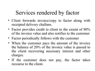 Services rendered by factor
• Client forwards invoice/copy to factor along with
receipted delivery challans.
• Factor provides credit to client to the extent of 80%
of the invoice value and also notifies to the customer
• Factor periodically follows with the customer
• When the customer pays the amount of the invoice
the balance of 20% of the invoice value is passed to
the client recovering necessary interest and other
charges.
• If the customer does not pay, the factor takes
recourse to the client.

 