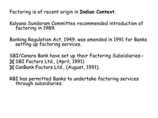 Factoring is of recent origin in Indian Context. 
Kalyana Sundaram Committee recommended introduction of 
factoring in 1989. 
Banking Regulation Act, 1949, was amended in 1991 for Banks 
setting up factoring services. 
SBI/Canara Bank have set up their Factoring Subsidiaries:- 
 SBI Factors Ltd., (April, 1991) 
 CanBank Factors Ltd., (August, 1991). 
RBI has permitted Banks to undertake factoring services 
through subsidiaries. 
 