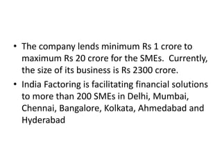 • The company lends minimum Rs 1 crore to 
maximum Rs 20 crore for the SMEs. Currently, 
the size of its business is Rs 2300 crore. 
• India Factoring is facilitating financial solutions 
to more than 200 SMEs in Delhi, Mumbai, 
Chennai, Bangalore, Kolkata, Ahmedabad and 
Hyderabad 
 