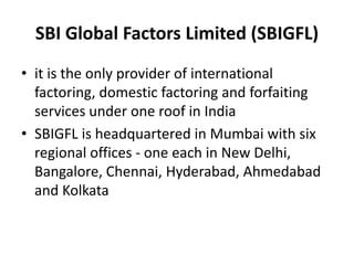 SBI Global Factors Limited (SBIGFL) 
• it is the only provider of international 
factoring, domestic factoring and forfaiting 
services under one roof in India 
• SBIGFL is headquartered in Mumbai with six 
regional offices - one each in New Delhi, 
Bangalore, Chennai, Hyderabad, Ahmedabad 
and Kolkata 
 