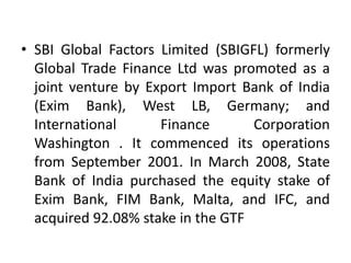 • SBI Global Factors Limited (SBIGFL) formerly 
Global Trade Finance Ltd was promoted as a 
joint venture by Export Import Bank of India 
(Exim Bank), West LB, Germany; and 
International Finance Corporation 
Washington . It commenced its operations 
from September 2001. In March 2008, State 
Bank of India purchased the equity stake of 
Exim Bank, FIM Bank, Malta, and IFC, and 
acquired 92.08% stake in the GTF 
 