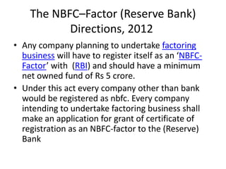 The NBFC–Factor (Reserve Bank) 
Directions, 2012 
• Any company planning to undertake factoring 
business will have to register itself as an ‘NBFC-Factor’ 
with (RBI) and should have a minimum 
net owned fund of Rs 5 crore. 
• Under this act every company other than bank 
would be registered as nbfc. Every company 
intending to undertake factoring business shall 
make an application for grant of certificate of 
registration as an NBFC-factor to the (Reserve) 
Bank 
 