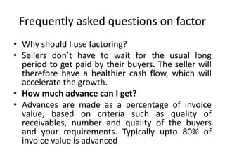 Frequently asked questions on factor 
• Why should I use factoring? 
• Sellers don’t have to wait for the usual long 
period to get paid by their buyers. The seller will 
therefore have a healthier cash flow, which will 
accelerate the growth. 
• How much advance can I get? 
• Advances are made as a percentage of invoice 
value, based on criteria such as quality of 
receivables, number and quality of the buyers 
and your requirements. Typically upto 80% of 
invoice value is advanced 
 