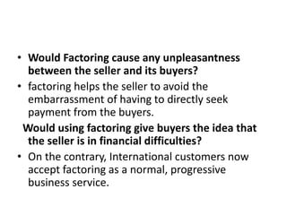 • Would Factoring cause any unpleasantness 
between the seller and its buyers? 
• factoring helps the seller to avoid the 
embarrassment of having to directly seek 
payment from the buyers. 
Would using factoring give buyers the idea that 
the seller is in financial difficulties? 
• On the contrary, International customers now 
accept factoring as a normal, progressive 
business service. 
 