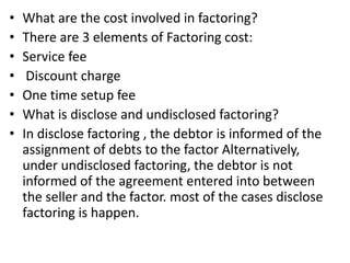 • What are the cost involved in factoring? 
• There are 3 elements of Factoring cost: 
• Service fee 
• Discount charge 
• One time setup fee 
• What is disclose and undisclosed factoring? 
• In disclose factoring , the debtor is informed of the 
assignment of debts to the factor Alternatively, 
under undisclosed factoring, the debtor is not 
informed of the agreement entered into between 
the seller and the factor. most of the cases disclose 
factoring is happen. 
 