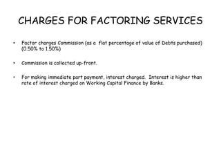 CHARGES FOR FACTORING SERVICES 
• Factor charges Commission (as a flat percentage of value of Debts purchased) 
(0.50% to 1.50%) 
• Commission is collected up-front. 
• For making immediate part payment, interest charged. Interest is higher than 
rate of interest charged on Working Capital Finance by Banks. 
 