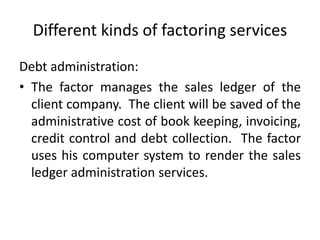 Different kinds of factoring services 
Debt administration: 
• The factor manages the sales ledger of the 
client company. The client will be saved of the 
administrative cost of book keeping, invoicing, 
credit control and debt collection. The factor 
uses his computer system to render the sales 
ledger administration services. 
 