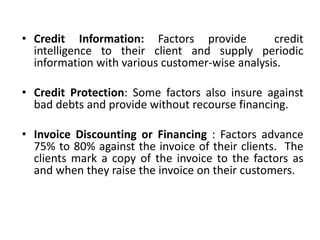 • Credit Information: Factors provide credit 
intelligence to their client and supply periodic 
information with various customer-wise analysis. 
• Credit Protection: Some factors also insure against 
bad debts and provide without recourse financing. 
• Invoice Discounting or Financing : Factors advance 
75% to 80% against the invoice of their clients. The 
clients mark a copy of the invoice to the factors as 
and when they raise the invoice on their customers. 
 