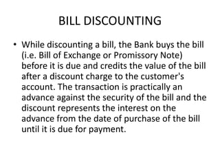 BILL DISCOUNTING 
• While discounting a bill, the Bank buys the bill 
(i.e. Bill of Exchange or Promissory Note) 
before it is due and credits the value of the bill 
after a discount charge to the customer's 
account. The transaction is practically an 
advance against the security of the bill and the 
discount represents the interest on the 
advance from the date of purchase of the bill 
until it is due for payment. 
 
