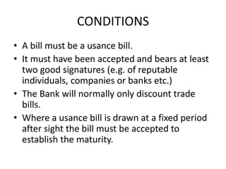 CONDITIONS 
• A bill must be a usance bill. 
• It must have been accepted and bears at least 
two good signatures (e.g. of reputable 
individuals, companies or banks etc.) 
• The Bank will normally only discount trade 
bills. 
• Where a usance bill is drawn at a fixed period 
after sight the bill must be accepted to 
establish the maturity. 
 